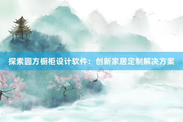 探索圆方橱柜设计软件：创新家居定制解决方案